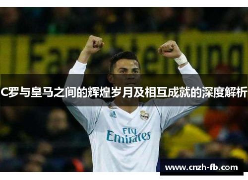 C罗与皇马之间的辉煌岁月及相互成就的深度解析