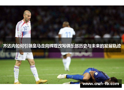 齐达内如何引领皇马走向辉煌改写俱乐部历史与未来的发展轨迹 齐达内如何引领皇马走向辉煌改写俱乐部历史与未来的发展轨迹