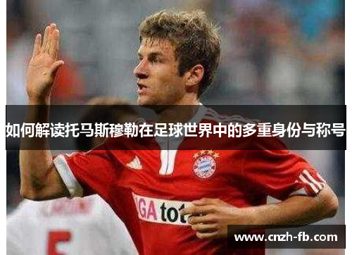 如何解读托马斯穆勒在足球世界中的多重身份与称号 如何解读托马斯穆勒在足球世界中的多重身份与称号