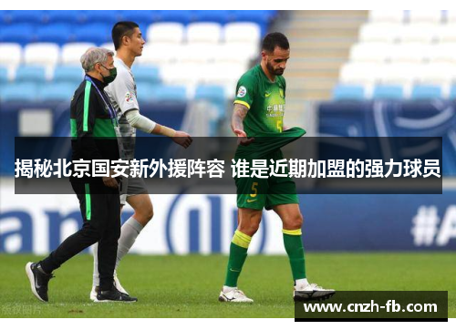 揭秘北京国安新外援阵容 谁是近期加盟的强力球员 揭秘北京国安新外援阵容 谁是近期加盟的强力球员