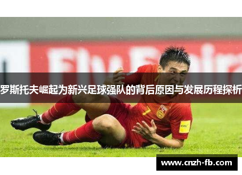 罗斯托夫崛起为新兴足球强队的背后原因与发展历程探析