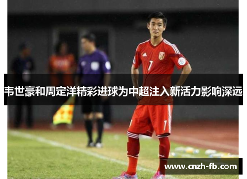 韦世豪和周定洋精彩进球为中超注入新活力影响深远