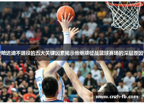 哈达迪不退役的五大关键因素揭示他继续征战篮球赛场的深层原因