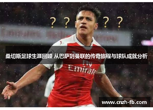 桑切斯足球生涯回顾 从巴萨到曼联的传奇旅程与球队成就分析