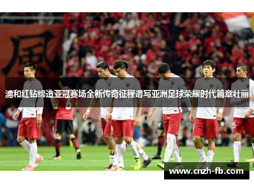 浦和红钻缔造亚冠赛场全新传奇征程谱写亚洲足球荣耀时代篇章壮丽 浦和红钻缔造亚冠赛场全新传奇征程谱写亚洲足球荣耀时代篇章壮丽