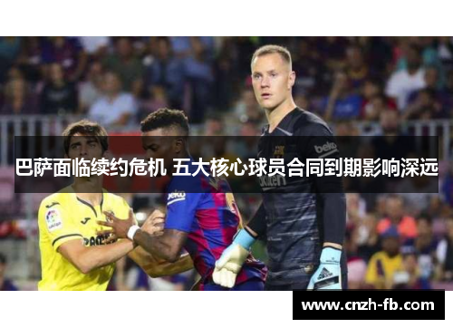 巴萨面临续约危机 五大核心球员合同到期影响深远