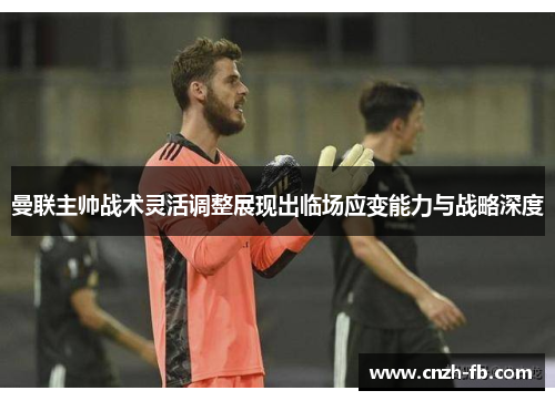 曼联主帅战术灵活调整展现出临场应变能力与战略深度