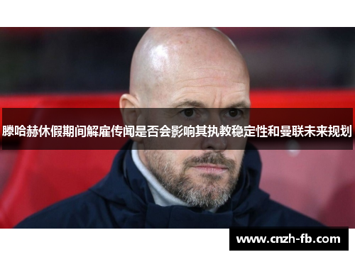 滕哈赫休假期间解雇传闻是否会影响其执教稳定性和曼联未来规划 滕哈赫休假期间解雇传闻是否会影响其执教稳定性和曼联未来规划
