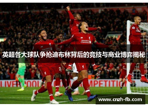 英超各大球队争抢迪布林背后的竞技与商业博弈揭秘 英超各大球队争抢迪布林背后的竞技与商业博弈揭秘