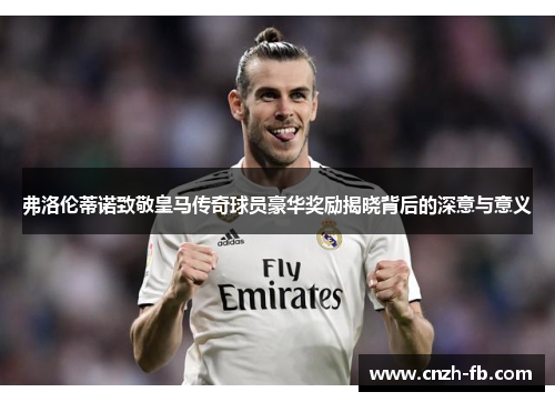 弗洛伦蒂诺致敬皇马传奇球员豪华奖励揭晓背后的深意与意义