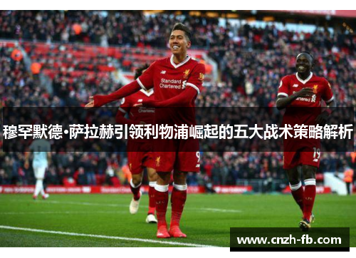 穆罕默德·萨拉赫引领利物浦崛起的五大战术策略解析
