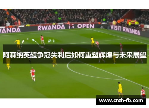 阿森纳英超争冠失利后如何重塑辉煌与未来展望 阿森纳英超争冠失利后如何重塑辉煌与未来展望