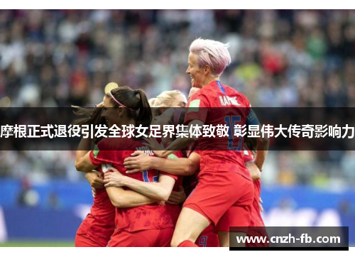 摩根正式退役引发全球女足界集体致敬 彰显伟大传奇影响力 摩根正式退役引发全球女足界集体致敬 彰显伟大传奇影响力