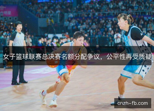 女子篮球联赛总决赛名额分配争议,公平性再受质疑 女子篮球联赛总决赛名额分配争议,公平性再受质疑